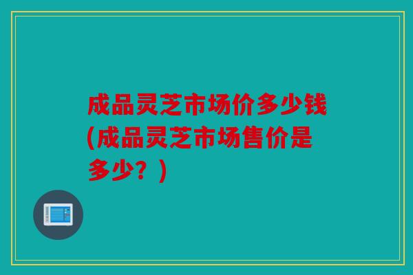 成品灵芝市场价多少钱(成品灵芝市场售价是多少？)