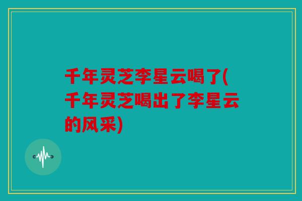 千年灵芝李星云喝了(千年灵芝喝出了李星云的风采)