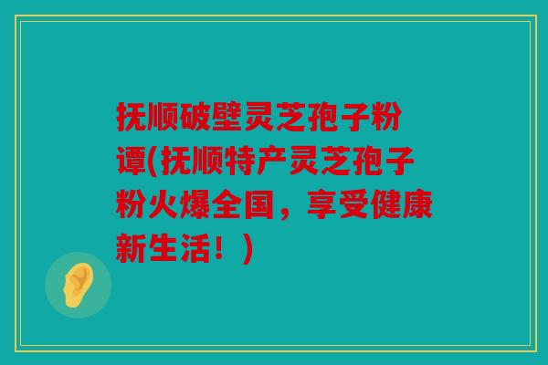 抚顺破壁灵芝孢子粉 谭(抚顺特产灵芝孢子粉火爆全国，享受健康新生活！)