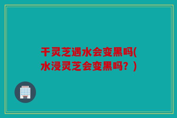 干灵芝遇水会变黑吗(水浸灵芝会变黑吗？)
