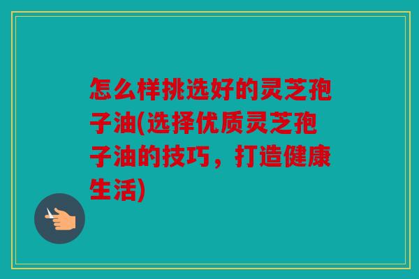 怎么样挑选好的灵芝孢子油(选择优质灵芝孢子油的技巧，打造健康生活)