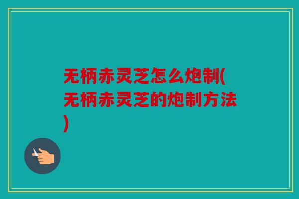 无柄赤灵芝怎么炮制(无柄赤灵芝的炮制方法)