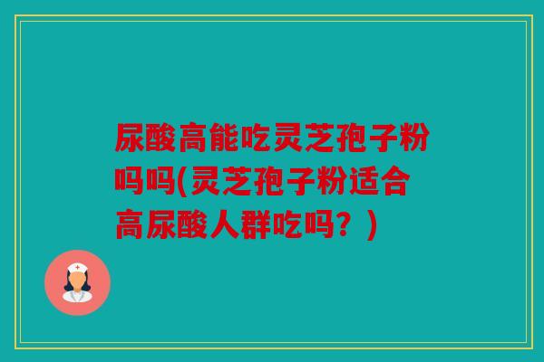 尿酸高能吃灵芝孢子粉吗吗(灵芝孢子粉适合高尿酸人群吃吗？)