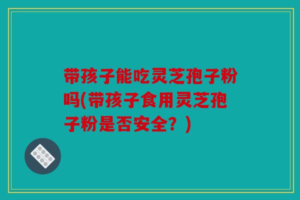 带孩子能吃灵芝孢子粉吗(带孩子食用灵芝孢子粉是否安全？)