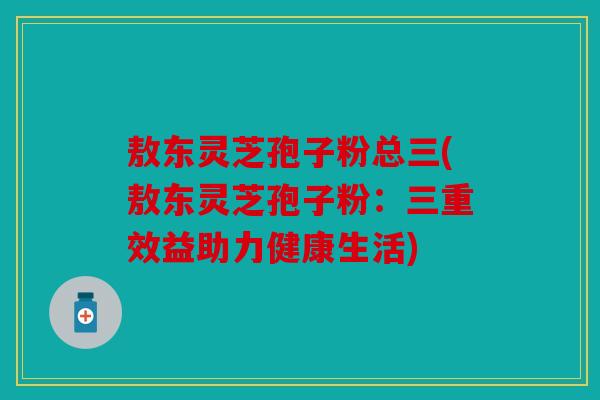 敖东灵芝孢子粉总三(敖东灵芝孢子粉：三重效益助力健康生活)