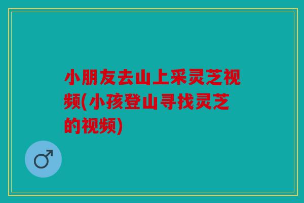 小朋友去山上采灵芝视频(小孩登山寻找灵芝的视频)