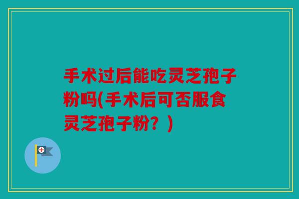 手术过后能吃灵芝孢子粉吗(手术后可否服食灵芝孢子粉？)