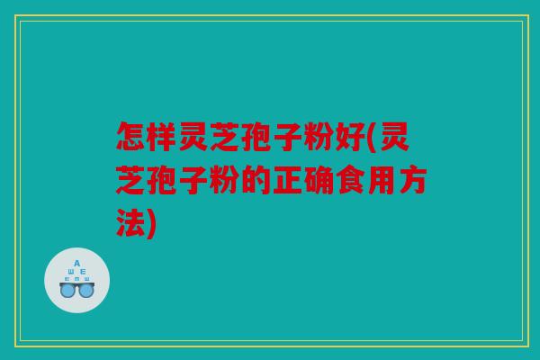 怎样灵芝孢子粉好(灵芝孢子粉的正确食用方法)