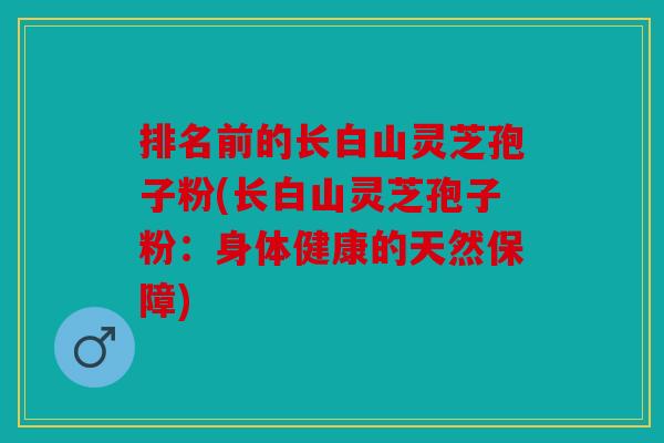排名前的长白山灵芝孢子粉(长白山灵芝孢子粉：身体健康的天然保障)