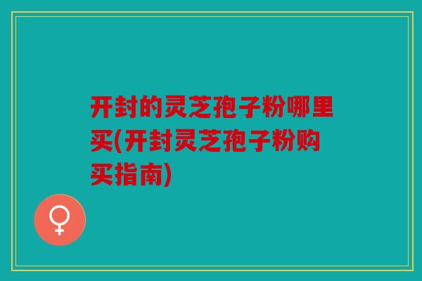 开封的灵芝孢子粉哪里买(开封灵芝孢子粉购买指南)
