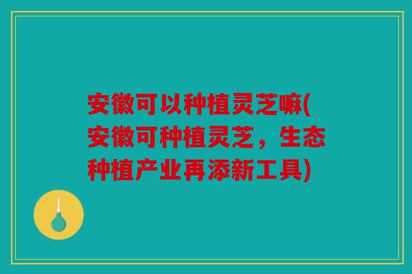 安徽可以种植灵芝嘛(安徽可种植灵芝，生态种植产业再添新工具)