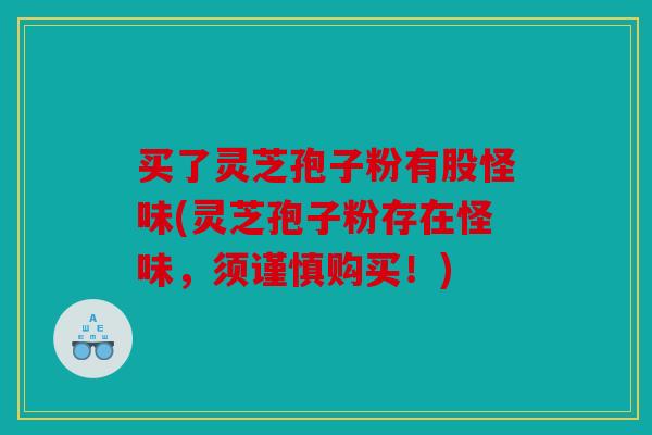 买了灵芝孢子粉有股怪味(灵芝孢子粉存在怪味，须谨慎购买！)