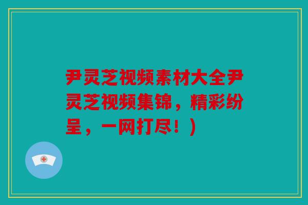 尹灵芝视频素材大全尹灵芝视频集锦，精彩纷呈，一网打尽！)