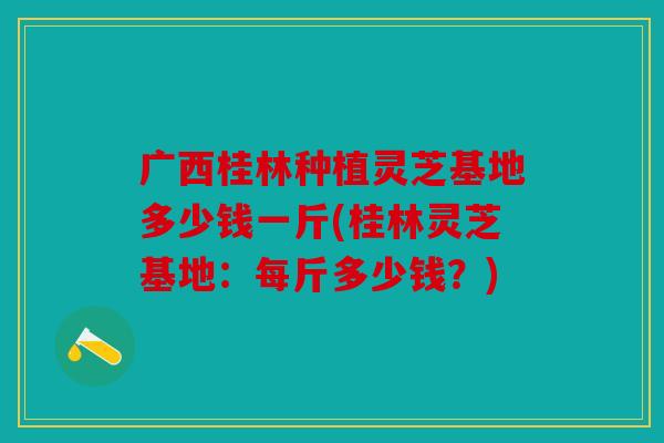 广西桂林种植灵芝基地多少钱一斤(桂林灵芝基地：每斤多少钱？)
