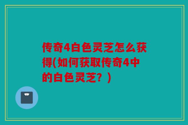 传奇4白色灵芝怎么获得(如何获取传奇4中的白色灵芝？)