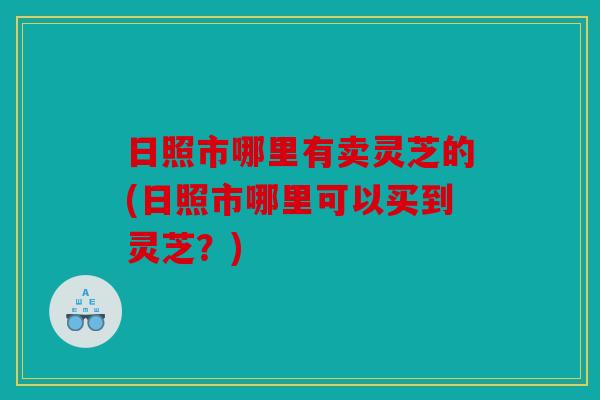 日照市哪里有卖灵芝的(日照市哪里可以买到灵芝？)