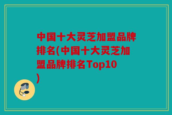 中国十大灵芝加盟品牌排名(中国十大灵芝加盟品牌排名Top10)