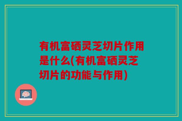 有机富硒灵芝切片作用是什么(有机富硒灵芝切片的功能与作用)