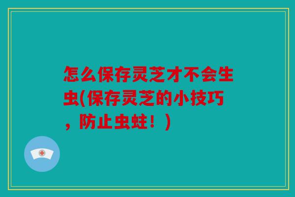 怎么保存灵芝才不会生虫(保存灵芝的小技巧，防止虫蛀！)