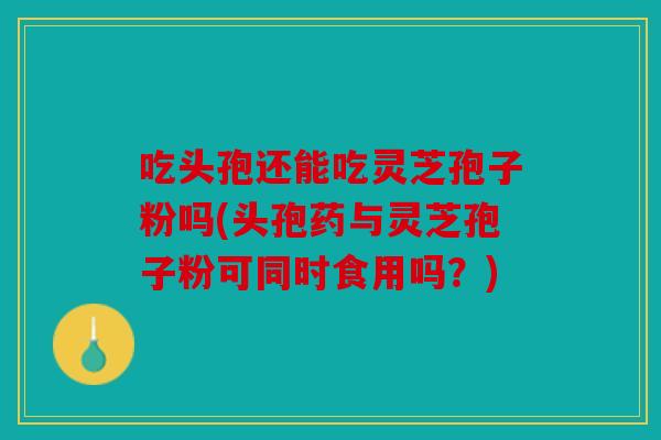 吃头孢还能吃灵芝孢子粉吗(头孢药与灵芝孢子粉可同时食用吗？)
