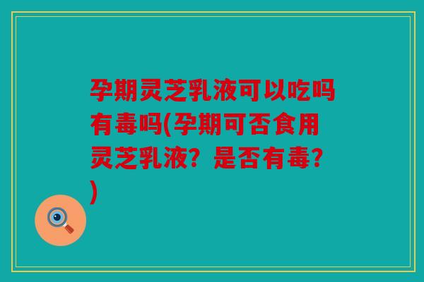 孕期灵芝乳液可以吃吗有毒吗(孕期可否食用灵芝乳液？是否有毒？)