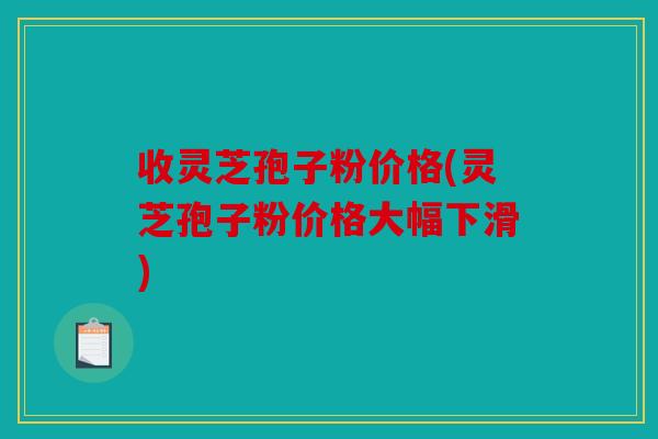 收灵芝孢子粉价格(灵芝孢子粉价格大幅下滑)