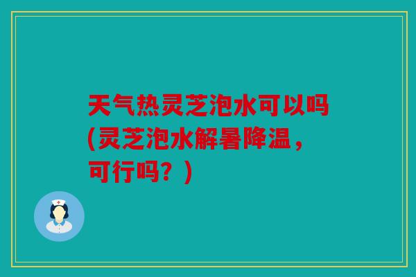 天气热灵芝泡水可以吗(灵芝泡水解暑降温，可行吗？)
