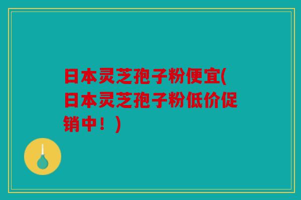 日本灵芝孢子粉便宜(日本灵芝孢子粉低价促销中！)