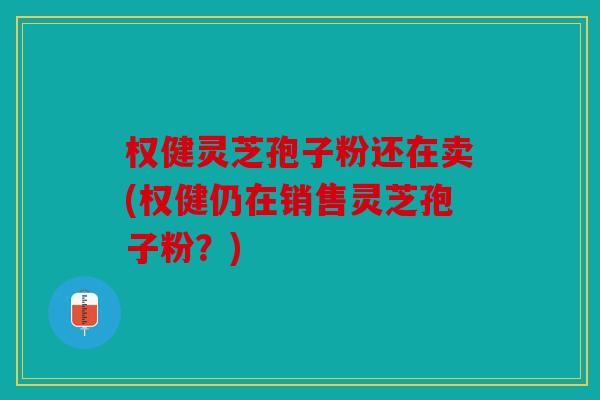 权健灵芝孢子粉还在卖(权健仍在销售灵芝孢子粉？)