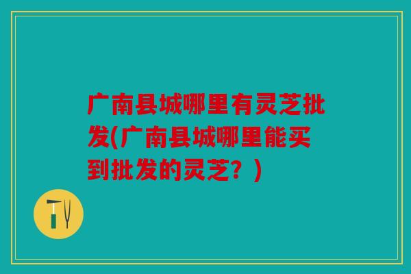 广南县城哪里有灵芝批发(广南县城哪里能买到批发的灵芝？)