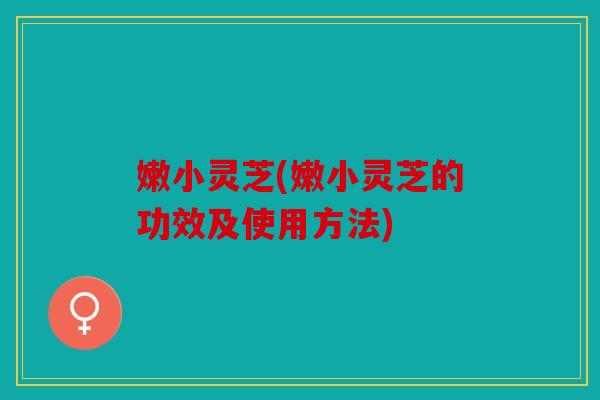 嫩小灵芝(嫩小灵芝的功效及使用方法)