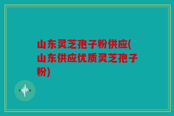 山东灵芝孢子粉供应(山东供应优质灵芝孢子粉)