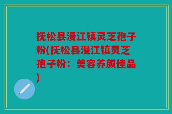 抚松县漫江镇灵芝孢子粉(抚松县漫江镇灵芝孢子粉：美容养颜佳品)