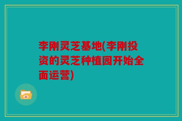 李刚灵芝基地(李刚投资的灵芝种植园开始全面运营)