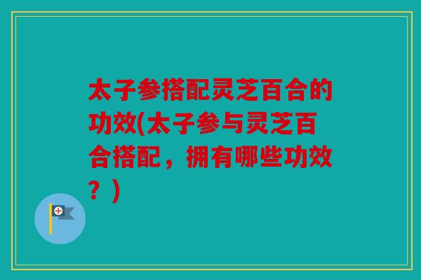 太子参搭配灵芝百合的功效(太子参与灵芝百合搭配，拥有哪些功效？)