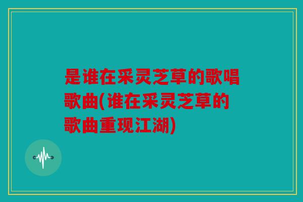 是谁在采灵芝草的歌唱歌曲(谁在采灵芝草的歌曲重现江湖)