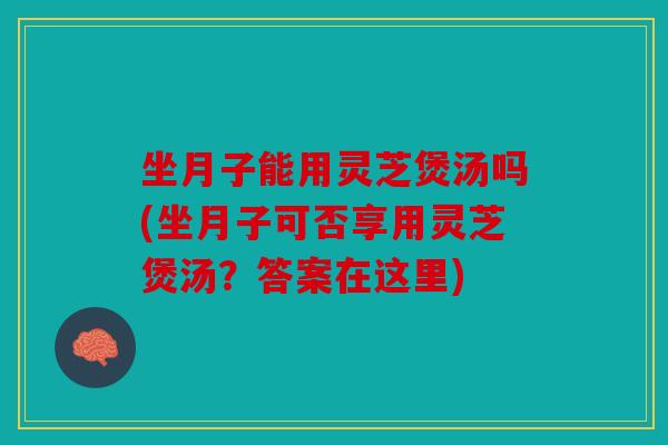 坐月子能用灵芝煲汤吗(坐月子可否享用灵芝煲汤？答案在这里)