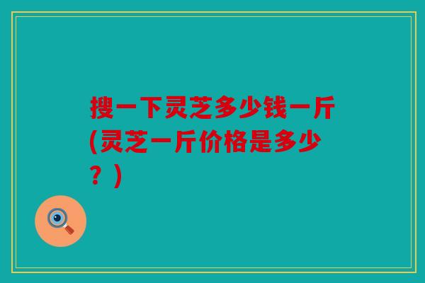 搜一下灵芝多少钱一斤(灵芝一斤价格是多少？)
