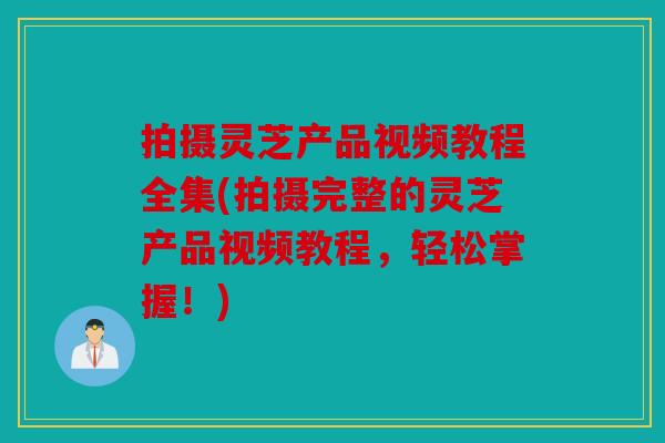 拍摄灵芝产品视频教程全集(拍摄完整的灵芝产品视频教程，轻松掌握！)
