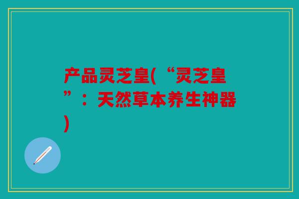 产品灵芝皇(“灵芝皇”：天然草本养生神器)