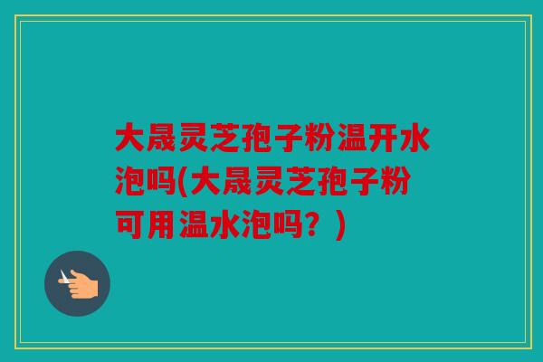 大晟灵芝孢子粉温开水泡吗(大晟灵芝孢子粉可用温水泡吗？)