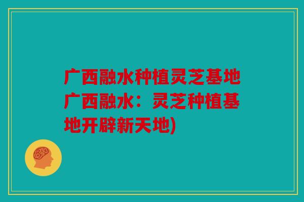 广西融水种植灵芝基地广西融水：灵芝种植基地开辟新天地)