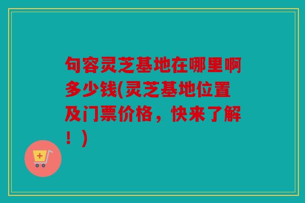 句容灵芝基地在哪里啊多少钱(灵芝基地位置及门票价格，快来了解！)