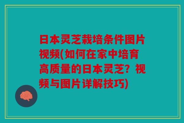 日本灵芝栽培条件图片视频(如何在家中培育高质量的日本灵芝？视频与图片详解技巧)