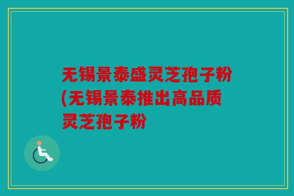 无锡景泰盛灵芝孢子粉(无锡景泰推出高品质灵芝孢子粉