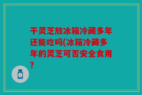 干灵芝放冰箱冷藏多年还能吃吗(冰箱冷藏多年的灵芝可否安全食用？