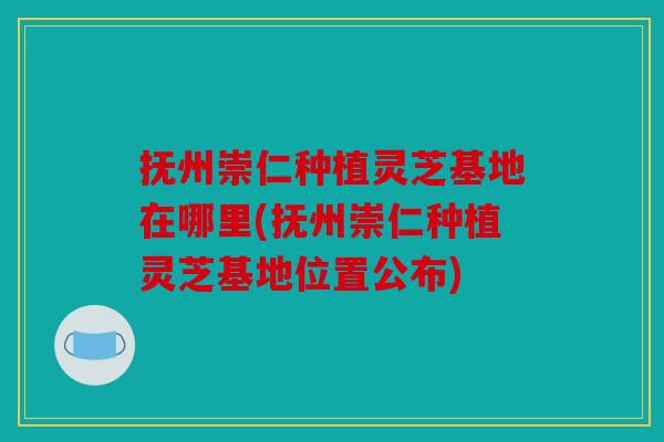 抚州崇仁种植灵芝基地在哪里(抚州崇仁种植灵芝基地位置公布)