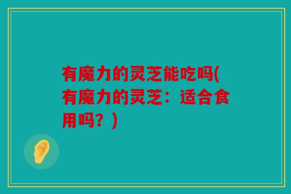 有魔力的灵芝能吃吗(有魔力的灵芝：适合食用吗？)