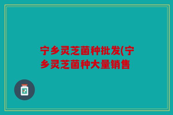 宁乡灵芝菌种批发(宁乡灵芝菌种大量销售