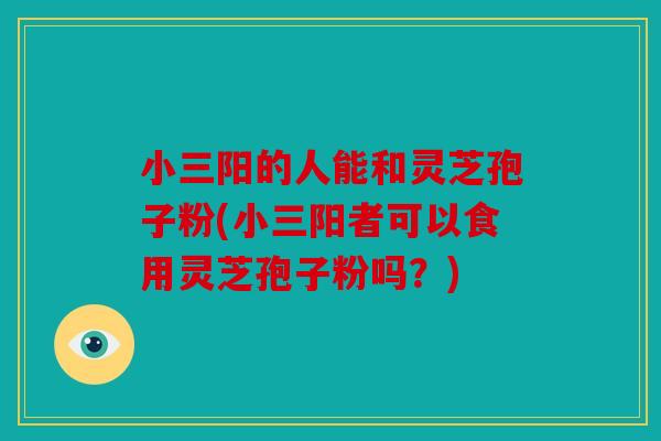 小三阳的人能和灵芝孢子粉(小三阳者可以食用灵芝孢子粉吗？)
